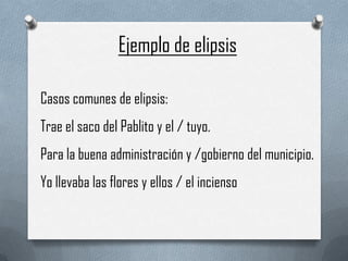 Ejemplo de elipsis

Casos comunes de elipsis:
Trae el saco del Pablito y el / tuyo.
Para la buena administración y /gobierno del municipio.
Yo llevaba las flores y ellos / el incienso
 