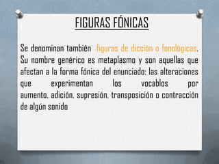 FIGURAS FÓNICAS
Se denominan también figuras de dicción o fonológicas.
Su nombre genérico es metaplasmo y son aquellas que
afectan a la forma fónica del enunciado: las alteraciones
que       experimentan        los     vocablos        por
aumento, adición, supresión, transposición o contracción
de algún sonido.
 