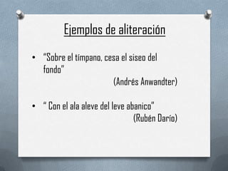 Ejemplos de aliteración
• “Sobre el tímpano, cesa el siseo del
  fondo”
                       (Andrés Anwandter)

• “ Con el ala aleve del leve abanico”
                                (Rubén Darío)
 