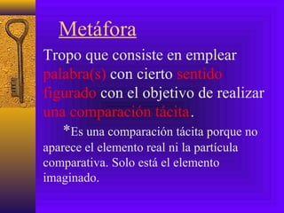Metáfora
Tropo que consiste en emplear
palabra(s) con cierto sentido
figurado con el objetivo de realizar
una comparación tácita.
*Es una comparación tácita porque no
aparece el elemento real ni la partícula
comparativa. Solo está el elemento
imaginado.
 