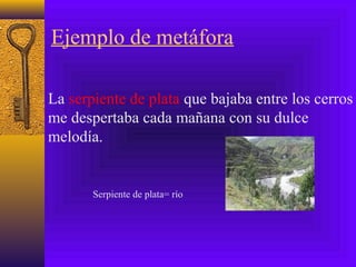 Ejemplo de metáfora
La serpiente de plata que bajaba entre los cerros
me despertaba cada mañana con su dulce
melodía.
Serpiente de plata= río
 