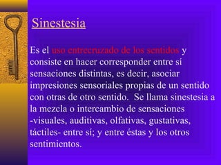Sinestesia
Es el uso entrecruzado de los sentidos y
consiste en hacer corresponder entre sí
sensaciones distintas, es decir, asociar
impresiones sensoriales propias de un sentido
con otras de otro sentido. Se llama sinestesia a
la mezcla o intercambio de sensaciones
-visuales, auditivas, olfativas, gustativas,
táctiles- entre sí; y entre éstas y los otros
sentimientos.
 