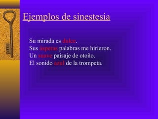 Ejemplos de sinestesia
Su mirada es dulce.
Sus ásperas palabras me hirieron.
Un suave paisaje de otoño.
El sonido azul de la trompeta.
 