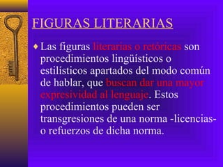 FIGURAS LITERARIAS
♦Las figuras literarias o retóricas son
procedimientos lingüísticos o
estilísticos apartados del modo común
de hablar, que buscan dar una mayor
expresividad al lenguaje. Estos
procedimientos pueden ser
transgresiones de una norma -licencias-
o refuerzos de dicha norma.
 