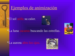 Ejemplos de animización
*El sol aúlla su calor.
*La luna cacarea buscando las estrellas.
*La aurora abre los ojos.
 