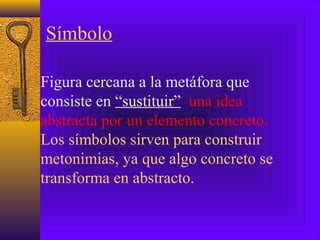 Símbolo
Figura cercana a la metáfora que
consiste en “sustituir” una idea
abstracta por un elemento concreto.
Los símbolos sirven para construir
metonimias, ya que algo concreto se
transforma en abstracto.
 