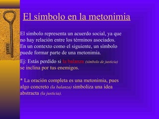 El símbolo en la metonimia
El símbolo representa un acuerdo social, ya que
no hay relación entre los términos asociados.
En un contexto como el siguiente, un símbolo
puede formar parte de una metonimia.
Ej: Estás perdido si la balanza (símbolo de justicia)
se inclina por tus enemigos.
* La oración completa es una metonimia, pues
algo concreto (la balanza) simboliza una idea
abstracta (la justicia).
 