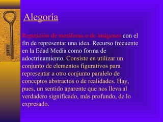 Alegoría
Repetición de metáforas o de imágenes con el
fin de representar una idea. Recurso frecuente
en la Edad Media como forma de
adoctrinamiento. Consiste en utilizar un
conjunto de elementos figurativos para
representar a otro conjunto paralelo de
conceptos abstractos o de realidades. Hay,
pues, un sentido aparente que nos lleva al
verdadero significado, más profundo, de lo
expresado.
 