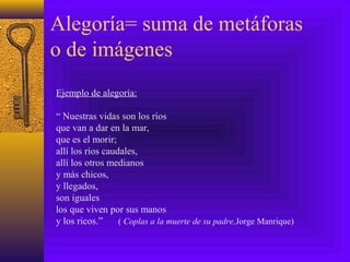Alegoría= suma de metáforas
o de imágenes
Ejemplo de alegoría:
“ Nuestras vidas son los ríos
que van a dar en la mar,
que es el morir;
allí los ríos caudales,
allí los otros medianos
y más chicos,
y llegados,
son iguales
los que viven por sus manos
y los ricos.” ( Coplas a la muerte de su padre,Jorge Manrique)
 