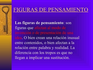 FIGURAS DE PENSAMIENTO
Las figuras de pensamiento: son
figuras que afectan al modo de
invención o de presentación de una
idea. O bien crean una relación inusual
entre contenidos, o bien afectan a la
relación entre palabra y realidad. La
diferencia con los tropos es que no
llegan a implicar una sustitución.
 