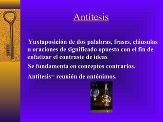Antítesis
Yuxtaposición de dos palabras, frases, cláusulas
u oraciones de significado opuesto con el fin de
enfatizar el contraste de ideas.
Antítesis= reunión de antónimos.
Se fundamenta en conceptos contrarios.
 