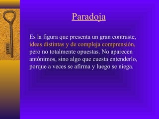 Paradoja
Es la figura que presenta un gran contraste,
ideas distintas y de compleja comprensión,
pero no totalmente opuestas. No aparecen
antónimos, sino algo que cuesta entenderlo,
porque a veces se afirma y luego se niega.
 
