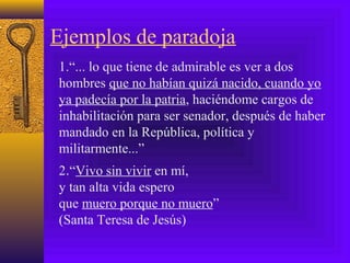 Ejemplos de paradoja
1.“... lo que tiene de admirable es ver a dos
hombres que no habían quizá nacido, cuando yo
ya padecía por la patria, haciéndome cargos de
inhabilitación para ser senador, después de haber
mandado en la República, política y
militarmente...”
2.“Vivo sin vivir en mí,
y tan alta vida espero
que muero porque no muero”
(Santa Teresa de Jesús)
 