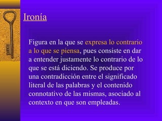 Ironía
Figura en la que se expresa lo contrario
a lo que se piensa, pues consiste en dar
a entender justamente lo contrario de lo
que se está diciendo. Se produce por
una contradicción entre el significado
literal de las palabras y el contenido
connotativo de las mismas, asociado al
contexto en que son empleadas.
 