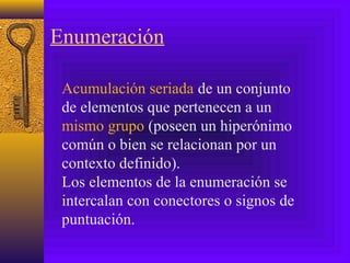 Enumeración
Acumulación seriada de un conjunto
de elementos que pertenecen a un
mismo grupo (poseen un hiperónimo
común o bien se relacionan por un
contexto definido).
Los elementos de la enumeración se
intercalan con conectores o signos de
puntuación.
 
