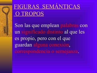 FIGURAS SEMÁNTICAS
O TROPOS
Son las que emplean palabras con
un significado distinto al que les
es propio, pero con el que
guardan alguna conexión,
correspondencia o semejanza.
 