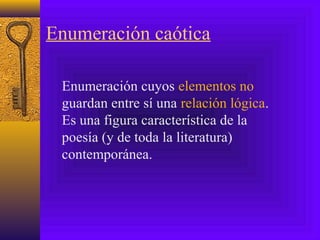 Enumeración caótica
Enumeración cuyos elementos no
guardan entre sí una relación lógica.
Es una figura característica de la
poesía (y de toda la literatura)
contemporánea.
 