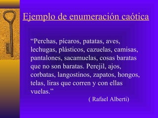 Ejemplo de enumeración caótica
“Perchas, pícaros, patatas, aves,
lechugas, plásticos, cazuelas, camisas,
pantalones, sacamuelas, cosas baratas
que no son baratas. Perejil, ajos,
corbatas, langostinos, zapatos, hongos,
telas, liras que corren y con ellas
vuelas.”
( Rafael Alberti)
 