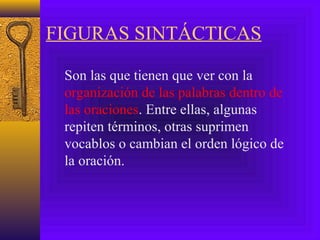 FIGURAS SINTÁCTICAS
Son las que tienen que ver con la
organización de las palabras dentro de
las oraciones. Entre ellas, algunas
repiten términos, otras suprimen
vocablos o cambian el orden lógico de
la oración.
 