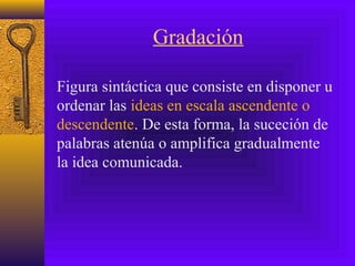 Gradación
Figura sintáctica que consiste en disponer u
ordenar las ideas en escala ascendente o
descendente. De esta forma, la suceción de
palabras atenúa o amplifica gradualmente
la idea comunicada.
 