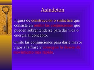 Asíndeton
Figura de construcción o sintáctica que
consiste en omitir las conjunciones que
pueden sobrentenderse para dar vida o
energía al concepto.
Omite las conjunciones para darle mayor
vigor a la frase y conseguir la ilusión de
movimiento más rápido.
 