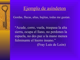 Ejemplo de asíndeton
Gordas, flacas, altas, bajitas, todas me gustan.
“Acude, corre, vuela, traspasa la alta
sierra, ocupa el llano, no perdones la
espuela, no des paz a la mano menea
fulminante el hierro insano.”
(Fray Luis de León)
 