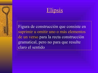 Elipsis
Figura de construcción que consiste en
suprimir u omitir uno o más elementos
de un verso para la recta construcción
gramatical, pero no para que resulte
claro el sentido.
 