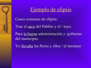 Ejemplo de elipsis
Casos comunes de elipsis:
Trae el saco del Pablito y el / tuyo.
Para la buena administración y /gobierno
del municipio.
Yo llevaba las flores y ellos / el incienso
 