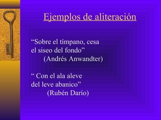 Ejemplos de aliteración
“Sobre el tímpano, cesa
el siseo del fondo”
(Andrés Anwandter)
“ Con el ala aleve
del leve abanico”
(Rubén Darío)
 
