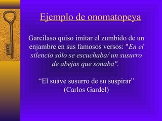 Ejemplo de onomatopeya
Garcilaso quiso imitar el zumbido de un
enjambre en sus famosos versos: "En el
silencio sólo se escuchaba/ un susurro
de abejas que sonaba".
“El suave susurro de su suspirar”
(Carlos Gardel)
 