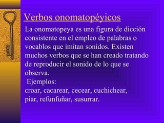 Verbos onomatopéyicos
La onomatopeya es una figura de dicción
consistente en el empleo de palabras o
vocablos que imitan sonidos. Existen
muchos verbos que se han creado tratando
de reproducir el sonido de lo que se
observa.
Ejemplos:
croar, cacarear, cecear, cuchichear,
piar, refunfuñar, susurrar.
 