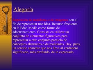 Alegoría   Repetición de metáforas o de imágenes  con el fin de representar una idea. Recurso frecuente en la Edad Media como forma de adoctrinamiento.  Consiste  en utilizar un conjunto de elementos figurativos para representar a otro conjunto paralelo de conceptos abstractos o de realidades. Hay, pues, un sentido aparente que nos lleva al verdadero significado, más profundo, de lo expresado.  