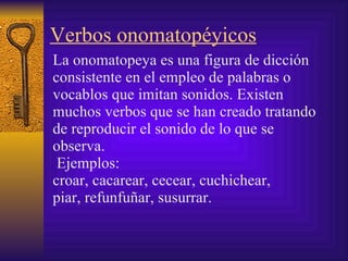 Verbos onomatopéyicos La onomatopeya es una figura  de dicción consistente en el empleo de palabras o vocablos que imitan sonidos. E xisten muchos verbos que se han creado tratando de reproducir el sonido de lo que se observa. Ejemplos:   croar,   cacarear, cecear, cuchichear,   piar, refunfuñar,   susurrar.   