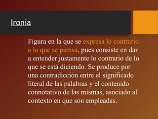Ironía
Figura en la que se expresa lo contrario
a lo que se piensa, pues consiste en dar
a entender justamente lo contrario de lo
que se está diciendo. Se produce por
una contradicción entre el significado
literal de las palabras y el contenido
connotativo de las mismas, asociado al
contexto en que son empleadas.
 
