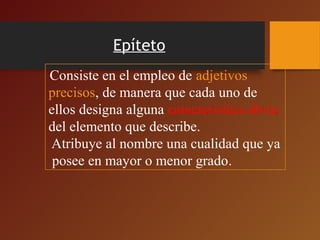 Epíteto
Consiste en el empleo de adjetivos
precisos, de manera que cada uno de
ellos designa alguna característica obvia
del elemento que describe.
Atribuye al nombre una cualidad que ya
posee en mayor o menor grado.
 