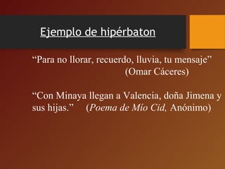 Ejemplo de hipérbaton
 
“Para no llorar, recuerdo, lluvia, tu mensaje”
                                     (Omar Cáceres) 
“Con Minaya llegan a Valencia, doña Jimena y 
sus hijas.”     (Poema de Mío Cid, Anónimo)  
 