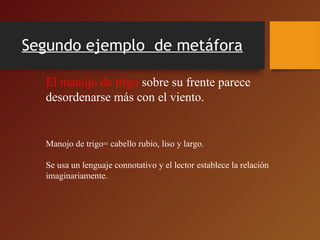 Segundo ejemplo de metáfora
El manojo de trigo sobre su frente parece
desordenarse más con el viento.
Manojo de trigo= cabello rubio, liso y largo.
Se usa un lenguaje connotativo y el lector establece la relación
imaginariamente.
 