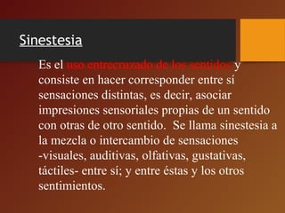 Sinestesia
Es el uso entrecruzado de los sentidos y
consiste en hacer corresponder entre sí
sensaciones distintas, es decir, asociar
impresiones sensoriales propias de un sentido
con otras de otro sentido. Se llama sinestesia a
la mezcla o intercambio de sensaciones
-visuales, auditivas, olfativas, gustativas,
táctiles- entre sí; y entre éstas y los otros
sentimientos.
 