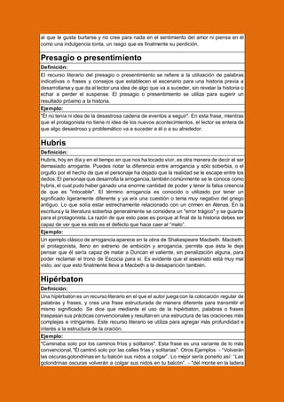 al que le gusta burlarse y no cree para nada en el sentimiento del amor ni piensa en él
como una indulgencia tonta, un rasgo que es finalmente su perdición.

Presagio o presentimiento
Definición:
El recurso literario del presagio o presentimiento se refiere a la utilización de palabras
indicativas o frases y consejos que establecen el escenario para una historia previa a
desarrollarse y que da al lector una idea de algo que va a suceder, sin revelar la historia o
echar a perder el suspense. El presagio o presentimiento se utiliza para sugerir un
resultado próximo a la historia.
Ejemplo:
"Él no tenía ni idea de la desastrosa cadena de eventos a seguir". En esta frase, mientras
que el protagonista no tiene ni idea de los nuevos acontecimientos, el lector se entera de
que algo desastroso y problemático va a suceder a él o a su alrededor.

Hubris
Definición:
Hubris, hoy en día y en el tiempo en que nos ha tocado vivir, es otra manera de decir el ser
demasiado arrogante. Puedes notar la diferencia entre arrogancia y sólo soberbia, o el
orgullo por el hecho de que el personaje ha dejado que la realidad se le escape entre los
dedos. El personaje que desarrolla la arrogancia, también comúnmente se le conoce como
hybris, el cual pudo haber ganado una enorme cantidad de poder y tener la falsa creencia
de que es "intocable". El término arrogancia es conocido o utilizado por tener un
significado ligeramente diferente y ya era una cuestión o tema muy negativo del griego
antiguo. Lo que solía estar estrechamente relacionado con un crimen en Atenas. En la
escritura y la literatura soberbia generalmente se considera un "error trágico" y se guarda
para el protagonista. La razón de que esto pase es porque al final de la historia debes ser
capaz de ver que es esto es el defecto que hace caer al “malo”.
Ejemplo:
Un ejemplo clásico de arrogancia aparece en la obra de Shakespeare Macbeth. Macbeth,
el protagonista, lleno en extremo de ambición y arrogancia, permite que ésta le deje
pensar que él sería capaz de matar a Duncan el valiente, sin penalización alguna, para
poder reclamar el trono de Escocia para sí. Es evidente que el asesinato está muy mal
visto, así que esto finalmente lleva a Macbeth a la desaparición también.

Hipérbaton
Definición:
Una hipérbaton es un recurso literario en el que el autor juega con la colocación regular de
palabras y frases, y crea una frase estructurada de manera diferente para transmitir el
mismo significado. Se dice que mediante el uso de la hipérbaton, palabras o frases
traspasan sus prácticas convencionales y resultan en una estructura de las oraciones más
complejas e intrigantes. Este recurso literario se utiliza para agregar más profundidad e
interés a la estructura de la oración.
Ejemplo:
"Caminaba solo por los caminos fríos y solitarios". Esta frase es una variante de lo más
convencional, "Él caminó solo por las calles frías y solitarias". Otros Ejemplos: - “Volverán
las oscuras golondrinas en tu balcón sus nidos a colgar”. Lo mejor sería ponerlo así: “Las
golondrinas oscuras volverán a colgar sus nidos en tu balcón”. - "del monte en la ladera

 