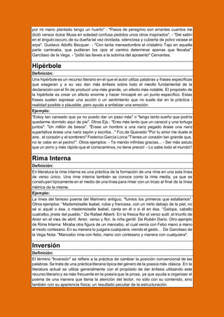 por mi mano plantado tengo un huerto" - ''Pasos de peregrino son errantes cuantos me
dictó versos dulce Musa en soledad confusa pedidos unos otros inspirados''. - "Del salón
en el ángulo oscuro, de su dueña tal vez olvidada, silenciosa y cubierta de polvo veíase el
arpa". Gustavo Adolfo Becquer. - "Con tanta mansedumbre el cristalino Tajo en aquella
parte caminaba, que pudieran los ojos el camino determinar apenas que llevaba".
Garcilaso de la Vega. - "pidió las llaves a la sobrina del aposento" Cervantes.

Hipérbole
Definición:
Una hipérbole es un recurso literario en el que el autor utiliza palabras y frases específicas
que exageran y a su vez dan más énfasis sobre todo el meollo fundamental de la
declaración con el fin de producir una más grande, un efecto más notable. El propósito de
la hipérbole es crear un efecto enorme y hacer hincapié en un punto específico. Estas
frases suelen expresar una acción o un sentimiento que no suele dar en la práctica /
realidad posible o plausible, pero ayuda a enfatizar una emoción.
Ejemplo:
"Estoy tan cansado que ya no puedo dar un paso más" o "tengo tanto sueño que podría
quedarme dormido aquí de pie". Otros Ejs.: "Eres más lento que un caracol y una tortuga
juntos". "Un millón de besos". "Érase un hombre a una nariz pegado érase una nariz
superlativa érase una nariz sayón y escriba..." Fco.de Quevedo "Por tu amor me duele el
aire.. el corazón y el sombrero" Federico García Lorca "Tienes un corazón tan grande que,
no te cabe en el pecho!". Otros ejemplos: - Te mando infinitas gracias... - Ser más astuto
que un zorro y más rápido que el correcaminos, no tiene precio! - Lo sabe todo el mundo!!

Rima Interna
Definición:
En literatura la rima interna es una práctica de la formación de una rima en una sola línea
de verso único. Una rima interna también se conoce como la rima media, ya que se
construyen típicamente en el medio de una línea para rimar con un trozo al final de la línea
métrica de la misma.
Ejemplo:
La línea del famoso poema del Marinero antiguo, "fuimos los primeros que estallamos".
Otros ejemplos: “Mademoiselle Isabel, rubia y francesa, con un mirlo debajo de la piel, no
sé si aquél o ésa, o mademoiselle Isabel, canta en él o si él en ésa. “Galopa, caballo
cuatralbo, jinete del pueblo.” De Rafael Alberti. En la fresca flor el verso sutil; el triunfo de
Amor en el mes de abril: Amor, verso y flor, la niña gentil. De Rubén Dario. Otro ejemplo
de Rima Interna: Miraba otra figura de un mancebo, el cual venía con Febo mano a mano
al modo cortesano. En su manera lo juzgara cualquiera, viendo el gesto… De Garcilaso de
la Vega Nota: "Mancebo rima con febo, mano con cortesano y manera con cualquiera".

Inversión
Definición:
El término "Inversión" se refiere a la práctica de cambiar la posición convencional de las
palabras. Se trata de una práctica literaria típica del género de la poesía más clásica. En la
literatura actual se utiliza generalmente con el propósito de dar énfasis utilizando este
recurso literario y es más frecuente en la poesía que la prosa, ya que ayuda a organizar el
poema de una manera que llama la atención del lector, no sólo con su contenido, sino
también con su apariencia física; un resultado peculiar de la estructuración.

 