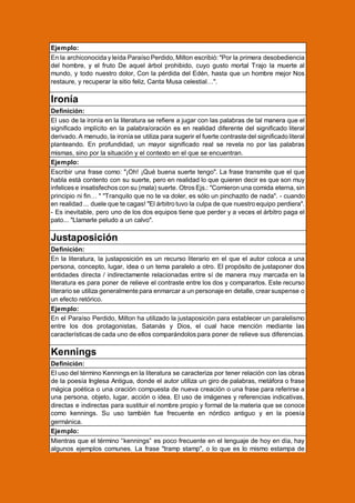 Ejemplo:
En la archiconocida y leída Paraíso Perdido, Milton escribió: "Por la primera desobediencia
del hombre, y el fruto De aquel árbol prohibido, cuyo gusto mortal Trajo la muerte al
mundo, y todo nuestro dolor, Con la pérdida del Edén, hasta que un hombre mejor Nos
restaure, y recuperar la sitio feliz, Canta Musa celestial…".

Ironía
Definición:
El uso de la ironía en la literatura se refiere a jugar con las palabras de tal manera que el
significado implícito en la palabra/oración es en realidad diferente del significado literal
derivado. A menudo, la ironía se utiliza para sugerir el fuerte contraste del significado literal
planteando. En profundidad, un mayor significado real se revela no por las palabras
mismas, sino por la situación y el contexto en el que se encuentran.
Ejemplo:
Escribir una frase como: "¡Oh! ¡Qué buena suerte tengo". La frase transmite que el que
habla está contento con su suerte, pero en realidad lo que quieren decir es que son muy
infelices e insatisfechos con su (mala) suerte. Otros Ejs.: "Comieron una comida eterna, sin
principio ni fin… " "Tranquilo que no te va doler, es sólo un pinchazito de nada". - cuando
en realidad ... duele que te cagas! "El árbitro tuvo la culpa de que nuestro equipo perdiera".
- Es inevitable, pero uno de los dos equipos tiene que perder y a veces el árbitro paga el
pato... "Llamarle peludo a un calvo".

Justaposición
Definición:
En la literatura, la justaposición es un recurso literario en el que el autor coloca a una
persona, concepto, lugar, idea o un tema paralelo a otro. El propósito de justaponer dos
entidades directa / indirectamente relacionadas entre sí de manera muy marcada en la
literatura es para poner de relieve el contraste entre los dos y compararlos. Este recurso
literario se utiliza generalmente para enmarcar a un personaje en detalle, crear suspense o
un efecto retórico.
Ejemplo:
En el Paraíso Perdido, Milton ha utilizado la justaposición para establecer un paralelismo
entre los dos protagonistas, Satanás y Dios, el cual hace mención mediante las
características de cada uno de ellos comparándolos para poner de relieve sus diferencias.

Kennings
Definición:
El uso del término Kennings en la literatura se caracteriza por tener relación con las obras
de la poesía Inglesa Antigua, donde el autor utiliza un giro de palabras, metáfora o frase
mágica poética o una oración compuesta de nueva creación o una frase para referirse a
una persona, objeto, lugar, acción o idea. El uso de imágenes y referencias indicativas,
directas e indirectas para sustituir el nombre propio y formal de la materia que se conoce
como kennings. Su uso también fue frecuente en nórdico antiguo y en la poesía
germánica.
Ejemplo:
Mientras que el término “kennings” es poco frecuente en el lenguaje de hoy en día, hay
algunos ejemplos comunes. La frase "tramp stamp", o lo que es lo mismo estampa de

 