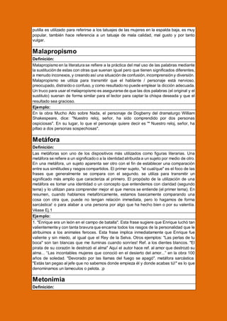 putilla es utilizado para referirse a los tatuajes de las mujeres en la espalda baja, es muy
popular, también hace referencia a un tatuaje de mala calidad, mal gusto y por tanto
vulgar.

Malapropismo
Definición:
Malapropismo en la literatura se refiere a la práctica del mal uso de las palabras mediante
la sustitución de estas con otras que suenan igual pero que tienen significados diferentes,
a menudo inconexos, y creando así una situación de confusión, incomprensión y diversión.
Malapropismo se utiliza para transmitir que el hablante / personaje está nervioso,
preocupado, distraído o confuso, y como resultado no puede emplear la dicción adecuada.
Un truco para usar el malapropismo es asegurarse de que las dos palabras (el original y el
sustituto) suenan de forma similar para el lector para captar la chispa deseada y que el
resultado sea gracioso.
Ejemplo:
En la obra Mucho Ado sobre Nada, el personaje de Dogberry del dramaturgo William
Shakespeare, dice: "Nuestro reloj, señor, ha sido comprendido por dos personas
ospiciosas". En su lugar, lo que el personaje quiere decir es "" Nuestro reloj, señor, ha
pillao a dos personas sospechosas".

Metáfora
Definición:
Las metáforas son uno de los dispositivos más utilizados como figuras literarias. Una
metáfora se refiere a un significado o a la identidad atribuida a un sujeto por medio de otro.
En una metáfora, un sujeto aparenta ser otro con el fin de establecer una comparación
entre sus similitudes y rasgos compartidos. El primer sujeto, "el cual/que" es el foco de las
frases que generalmente se compara con el segundo. se utiliza para transmitir un
significado más amplio que caracteriza al primero. El propósito de la utilización de una
metáfora es tomar una identidad o un concepto que entendemos con claridad (segundo
tema) y lo utilizan para comprender mejor el que menos se entiende (el primer tema). En
resumen, cuando hablamos metafóricamente, estamos basicamente comparando una
cosa con otra que, puede no tengan relación immediata, pero lo hagamos de forma
sarcástica! o para alabar a una persona por algo que ha hecho bien o por su valentía.
Véase Ej.1
Ejemplo:
1. "Enrique era un león en el campo de batalla". Esta frase sugiere que Enrique luchó tan
valientemente y con tanta bravura que encarna todos los rasgos de la personalidad que le
atribuimos a los animales feroces. Esta frase implica inmediatamente que Enrique fue
valiente y sin miedo, al igual que el Rey de la Selva. Otros ejemplos: "Las perlas de tu
boca" son tan blancas que me iluminas cuando sonríes! Ref. a los dientes blancos. "El
pirata de su corazón le destrozó el alma" Aquí el autor hace ref. al amor que destrozó su
alma... “Las incontables mujeres que conoció en el desierto del amor...” en la obra 100
años de soledad. "Devorado por las llamas del fuego se apagó". metáfora sarcástica:
"Estás tan pegao al jefe que no sabemos donde empieza él y donde acabas tú!" es lo que
denominamos un lameculos o pelota. ;p

Metonimia
Definición:

 