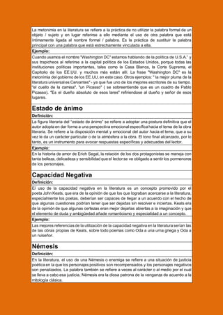 La metonimia en la literatura se refiere a la práctica de no utilizar la palabra formal de un
objeto / sujeto y en lugar referirse a ello mediante el uso de otra palabra que está
íntimamente ligada al nombre formal / palabra. Es la práctica de sustituir la palabra
principal con una palabra que está estrechamente vinculada a ella.
Ejemplo:
Cuando usamos el nombre "Washington DC" estamos hablando de la política de U.S.A.” y
sus trapicheos al referirse a la capital política de los Estados Unidos, porque todas las
instituciones políticas importantes, tales como la Casa Blanca, la Corte Suprema, el
Capitolio de los EE.UU. y muchos más están allí. La frase "Washington DC" es la
metonimia del gobierno de los EE.UU. en este caso. Otros ejemplos: " la mejor pluma de la
literatura universal es Cervantes" - ya que fue uno de los mejores escritores de su tiempo.
"el cuello de la camisa". "un Picasso" ( se sobreentiende que es un cuadro de Pablo
Picasso). "Es el dueño absoluto de esos lares" refiriendose al dueño y señor de esos
lugares.

Estado de ánimo
Definición:
La figura literaria del “estado de ánimo” se refiere a adoptar una postura definitiva que el
autor adopta en dar forma a una perspectiva emocional específica hacia el tema de la obra
literaria. Se refiere a la disposición mental y emocional del autor hacia el tema, que a su
vez le da un carácter particular o de la atmósfera a la obra. El tono final alcanzado, por lo
tanto, es un instrumento para evocar respuestas específicas y adecuadas del lector.
Ejemplo:
En la historia de amor de Erich Segal, la relación de los dos protagonistas se maneja con
tanta belleza, delicadeza y sensibilidad que el lector se ve obligado a sentir los pormenores
de los personajes.

Capacidad Negativa
Definición:
El uso de la capacidad negativa en la literatura es un concepto promovido por el
poeta John Keats, que era de la opinión de que los que lograban acercarse a la literatura,
especialmente los poetas, deberían ser capaces de llegar a un acuerdo con el hecho de
que algunas cuestiones podrían tener que ser dejadas sin resolver e inciertas. Keats era
de la opinión de que algunas certezas eran mejor dejarlas abiertas a la imaginación y que
el elemento de duda y ambigüedad añade romanticismo y especialidad a un concepto.
Ejemplo:
Las mejores referencias de la utilización de la capacidad negativa en la literatura serían las
de las obras propias de Keats, sobre todo poemas como Oda a una urna griega y Oda a
un ruiseñor.

Némesis
Definición:
En la literatura, el uso de una Némesis o enemiga se refiere a una situación de justicia
poética en la que los personajes positivos son recompensados y los personajes negativos
son penalizados. La palabra también se refiere a veces al carácter o al medio por el cual
se lleva a cabo esa justicia. Némesis era la diosa patrona de la venganza de acuerdo a la
mitología clásica.

 