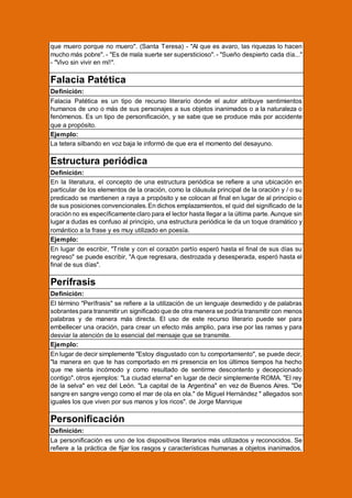 que muero porque no muero". (Santa Teresa) - "Al que es avaro, las riquezas lo hacen
mucho más pobre". - "Es de mala suerte ser supersticioso". - "Sueño despierto cada día..."
- "Vivo sin vivir en mí!".

Falacia Patética
Definición:
Falacia Patética es un tipo de recurso literario donde el autor atribuye sentimientos
humanos de uno o más de sus personajes a sus objetos inanimados o a la naturaleza o
fenómenos. Es un tipo de personificación, y se sabe que se produce más por accidente
que a propósito.
Ejemplo:
La tetera silbando en voz baja le informó de que era el momento del desayuno.

Estructura periódica
Definición:
En la literatura, el concepto de una estructura periódica se refiere a una ubicación en
particular de los elementos de la oración, como la cláusula principal de la oración y / o su
predicado se mantienen a raya a propósito y se colocan al final en lugar de al principio o
de sus posiciones convencionales. En dichos emplazamientos, el quid del significado de la
oración no es específicamente claro para el lector hasta llegar a la última parte. Aunque sin
lugar a dudas es confuso al principio, una estructura periódica le da un toque dramático y
romántico a la frase y es muy utilizado en poesía.
Ejemplo:
En lugar de escribir, "Triste y con el corazón partío esperó hasta el final de sus días su
regreso" se puede escribir, "A que regresara, destrozada y desesperada, esperó hasta el
final de sus días".

Perífrasis
Definición:
El término "Perífrasis" se refiere a la utilización de un lenguaje desmedido y de palabras
sobrantes para transmitir un significado que de otra manera se podría transmitir con menos
palabras y de manera más directa. El uso de este recurso literario puede ser para
embellecer una oración, para crear un efecto más amplio, para irse por las ramas y para
desviar la atención de lo esencial del mensaje que se transmite.
Ejemplo:
En lugar de decir simplemente "Estoy disgustado con tu comportamiento", se puede decir,
"la manera en que te has comportado en mi presencia en los últimos tiempos ha hecho
que me sienta incómodo y como resultado de sentirme descontento y decepcionado
contigo". otros ejemplos: "La ciudad eterna" en lugar de decir simplemente ROMA. "El rey
de la selva" en vez del León. "La capital de la Argentina" en vez de Buenos Aires. "De
sangre en sangre vengo como el mar de ola en ola." de Miguel Hernández " allegados son
iguales los que viven por sus manos y los ricos". de Jorge Manrique

Personificación
Definición:
La personificación es uno de los dispositivos literarios más utilizados y reconocidos. Se
refiere a la práctica de fijar los rasgos y características humanas a objetos inanimados,

 