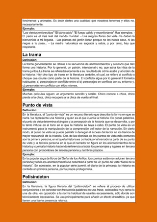 fenómenos y animales. Es decir darles una cualidad que nosotros tenemos y ellos no,
necesariamente.
Ejemplo:
"Los vientos enfurecidos" "El búho sabio" "El fuego cálido y reconfortante" Más ejemplos: El perro es el más leal del mundo mundial. - Las alegres flores del valle me daban la
bienvenida a mi llegada. - Las plantas del jardín lloran porque no les haces caso, ni las
riegas a tu paso... - La madre naturaleza es sagrada y sabia, y por tanto, hay que
respetarla.

La trama
Definición:
La trama generalmente se refiere a la secuencia de acontecimientos y sucesos que dan
forma una historia. Por lo general, un patrón, intencional o no, que aúna los hilos de la
trama juntos. La trama se refiere básicamente a su resultado de cómo acaba y al orden de
la historia. Hay otro tipo de trama en la literatura también, el cual, se refiere al conflicto o
choque que ocurre como parte de la historia. El conflicto sigue por lo general 3 formatos
habituales: a) personajes en conflicto entre sí b) personajes en conflicto con su entorno y,
c) personajes en conflicto con ellos mismos.
Ejemplo:
Muchas películas siguen un argumento sencillo y similar. Chico conoce a chica, chico
pierde a la chica, chico recupera a la chica de vuelta al final.

Punto de vista
Definición:
En la literatura, el "punto de vista" es un recurso literario que describe la forma en que se
narra / se representa una historia y quién es el que cuenta la historia. En pocas palabras,
el punto de vista determina el ángulo y la percepción de la historia que se desarrolla, y por
lo tanto influye en el tono en el que la historia se lleva a cabo. El punto de vista es un
instrumento para la manipulación de la comprensión del lector de la narración. En cierto
modo, el punto de vista se puede permitir o denegar el acceso del lector en los tramos de
mayor relevancia de la historia. Dos de las técnicas de los puntos de vista más comunes
son la primera persona, en el que la historia es contada por el narrador a partir de su punto
de vista y la tercera persona en la que el narrador no figura en los acontecimientos de la
historia y cuenta la historia haciendo referencia a todos los personajes y lugares en tercera
persona con pronombres de tercera persona y nombres propios.
Ejemplo:
En la popular saga de libros del Señor de los Anillos, los cuentos están narrados en tercera
persona y todos los acontecimientos se describen a partir de un punto de vista "fuera de la
historia". En contraste, en la popular serie juvenil, el diario de la princesa, la historia es
contada en primera persona, por la propia protagonista.

Polisíndeton
Definición:
En la literatura, la figura literaria del “polisíndeton” se refiere al proceso de utilizar
conjunciones o de conectar con frecuencia palabras en una frase, colocadas muy cerca la
una de otra, en oposición a la norma habitual de usarlas escasamente, sólo donde son
técnicamente necesarias. Se usa principalmente para añadir un efecto dramático, ya que
tienen una fuerte presencia retórica.

 