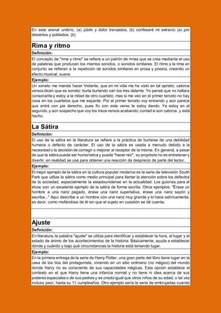 En este arenal umbrío, (a) júbilo y dolor trenzados, (b) confesaré mi extravío (a) por
desiertos y poblados. (b)

Rima y ritmo
Definición:
El concepto de "rima y ritmo" se refiere a un patrón de rimas que se crea mediante el uso
de palabras que producen los mismos sonidos, o sonidos similares. El ritmo y la rima en
conjunto se refieren a la repetición de sonidos similares en prosa y poesía, creando un
efecto musical, suave.
Ejemplo:
Un soneto me manda hacer Violante, que en mi vida me he visto en tal aprieto; catorce
versos dicen que es soneto: burla burlando van los tres delante. Yo pensé que no hallara
consonante y estoy a la mitad de otro cuarteto; mas si me veo en el primer terceto no hay
cosa en los cuartetos que me espante. Por el primer terceto voy entrando y aún parece
que entré con pie derecho, pues fin con este verso le estoy dando. Ya estoy en el
segundo, y aún sospecho que voy los trece versos acabando; contad si son catorce, y está
hecho.

La Sátira
Definición:
El uso de la sátira en la literatura se refiere a la práctica de burlarse de una debilidad
humana o defecto de carácter. El uso de la sátira es usada a menudo debido a la
necesidad o la decisión de corregir o mejorar al receptor de la misma. En general, a pesar
de que la sátira puede ser humorística y puede "hacer reír", su propósito no es entretener y
divertir, en realidad se usa para obtener una reacción de desprecio de parte del lector.
Ejemplo:
El mejor ejemplo de la sátira en la cultura popular moderna es la serie de televisión South
Park que utiliza la sátira como medio principal para llamar la atención sobre los defectos
de la sociedad, especialmente la estadounidense en la actualidad. Los guiones para el
show son un excelente ejemplo de la sátira de forma escrita. Otros ejemplos: "Érase un
hombre a una nariz pegado, érase una nariz superlativa, érase una nariz sayón y
escriba..." Aquí describe a un hombre con una nariz muy grande y lo hace satíricamente,
es decir, como mofándose de él sin que el sujeto en cuestión se dé cuenta.

Ajuste
Definición:
En literatura, la palabra "ajuste" se utiliza para identificar y establecer la hora, el lugar y el
estado de ánimo de los acontecimientos de la historia. Básicamente, ayuda a establecer
dónde y cuándo y bajo qué circunstancias la historia está teniendo lugar.
Ejemplo:
En la primera entrega de la serie de Harry Potter, una gran parte del libro tiene lugar en la
casa de los tíos del protagonista, viviendo en un sitio ordinario (no mágico) del mundo
donde Harry no es consciente de sus capacidades mágicas. Esta opción establece el
contexto en el que Harry tiene una infancia normal y no tiene ni idea acerca de sus
poderes especiales o de sus padres y es criado igual que otros niños de su edad, o tal vez
incluso peor, hasta su 11 cumpleaños. Otro ejemplo sería la serie de embrujadas cuando

 