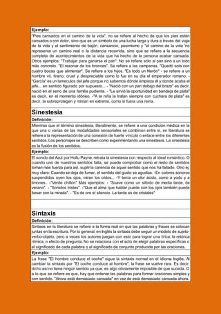 Ejemplo:
"Pies cansados en el camino de la vida", no se refiere al hecho de que los pies estén
cansados o con dolor, sino que es un símbolo de una lucha larga y dura a través del viaje
de la vida y el sentimiento de bajón, cansancio, pesimismo y "el camino de la vida 'no
representa un camino real o la distancia recorrida, sino que se refiere a la secuencia
completa de acontecimientos de la vida que ha hecho de la persona acabar cansada.
Otros ejemplos: "Trabajar para ganarse el pan". No se refiere sólo al pan sino a un todo
más concreto. "El resonar de los bronces". Se refiere a las campanas. "Quedó sola con
cuatro bocas que alimentar". Se refiere a los hijos. "Es todo un Nerón" - se refiere a un
hombre vil, tirano, cruel y despreciable como lo fue en su día el emperador romano. "García" es un lameculos del jefe porque no sabemos dónde empieza él y donde acaba el
jefe... en sentido figurado por supuesto... - "Nació con un pan debajo del brazo" es decir,
nació en el seno de una familia pudiente. - "Le sirvió la oportunidad en bandeja de plata"
es decir, en el momento idóneo. -"A la niña la tratan siempre con cuchara de plata" es
decir, la sobreprotegen y miman en extremo, como si fuera una reina.

Sinestesia
Definición:
Mientras que el término sinestesia, literalmente, se refiere a una condición médica en la
que una o varias de las modalidades sensoriales se combinan entre sí, en literatura se
refiere a la representación de una conexión de fuerte vínculo o enlace entre los diferentes
sentidos. Los personajes se describen como experimentando una sinestesia. La sinestesia
es la fusión de los sentidos.
Ejemplo:
El sonido del Azul por Hollu Payne, retrata la sinestesia con respecto al ideal romántico. O
cuando uno de nuestros sentidos falla, se puede comprobar como el resto de sentidos
toman más fuerza para así, suplir la carencia de aquel sentido que nos ha fallado. Otro ej.
muy claro: Cuando se deja de fumar, el sentido del gusto se agudiza. -En colores sonoros
suspendidos oyen los ojos, miran los oídos... -Y tenía un olor ácido, como a yodo y a
limones.. -"Verde chillón" Más ejemplos: - "Suave como un silbido de media tarde, de
verano". - "Sonidos tristes". -"Que el alma que hablar puede con los ojos también puede
besar con la mirada". - "Es de oro el silencio. La tarde es de cristales"

Sintaxis
Definición:
Sintaxis en la literatura se refiere a la forma real en que las palabras y frases se colocan
juntas en la escritura. Por lo general, en Inglés la sintaxis debe seguir un modelo de sujetoverbo-objeto, pero a veces los autores juegan con esto para lograr una lírica, la retórica
rítmica, o efecto de pregunta. No se relaciona con el acto de elegir palabras específicas o
el significado de cada palabra o el significado de conjunto producida por las oraciones.
Ejemplo:
La frase "El hombre conduce el coche" sigue la sintaxis normal en el idioma Inglés. Al
cambiar la sintaxis por "El coche conduce al hombre", la frase se vuelve rara. Es decir,
dicho así no tiene ningún sentido ya que, es algo obviamente imposible de que suceda. O
a lo que se refiere es que, hay que ordenar las palabras para formar oraciones simples y
con sentido. "Ahora está demasiado cansada" en vez de está demasiado cansada ahora.

 