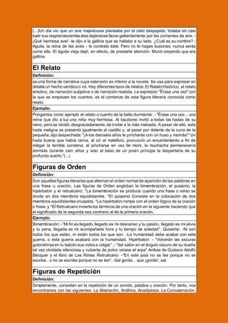 (...)Un día vio que un ave majestuosa planeaba por el cielo despejado. Volaba sin casi
batir sus resplandecientes alas dejándose llevar gallardamente por las corrientes de aire. ¡Qué hermosa ave! -le dijo a la gallina que se hallaba a su lado. ¿Cuál es su nombre? Aguila, la reina de las aves - le contesto ésta. Pero no te hagas ilusiones: nunca serás
como ella. El águila vieja dejó, en efecto, de prestarle atención. Murió creyendo que era
gallina.

El Relato
Definición:
es una forma de narrativa cuya extensión es inferior a la novela. Se usa para expresar en
detalle un hecho verídico o no. Hay diferentes tipos de relatos: El Relato Histórico, el relato
emotivo, de narración subjetiva o de narración realista. La expresión "Érase una vez" con
la que se empiezan los cuentos, es el comienzo de esta figura literaria conocida como
relato.
Ejemplo:
Pongamos como ejemplo el relato o cuento de la bella durmiente: - "Érase una vez... una
reina que dio a luz una niña muy hermosa. Al bautismo invitó a todas las hadas de su
reino, pero se olvidó, desgraciadamente, de invitar a la más malvada. A pesar de ello, esta
hada maligna se presentó igualmente al castillo y, al pasar por delante de la cuna de la
pequeña, dijo despechada: "¡A los dieciséis años te pincharás con un huso y morirás!" Un
hada buena que había cerca, al oír el maleficio, pronunció un encantamiento a fin de
mitigar la terrible condena: al pincharse en vez de morir, la muchacha permanecería
dormida durante cien años y solo el beso de un joven príncipe la despertaría de su
profundo sueño."(...)

Figuras de Orden
Definición:
Son aquellas figuras literarias que alternan el orden normal de aparición de las palabras en
una frase u oración. Las figuras de Orden engloban la bimembración, el quiasmo, la
hipérbaton y el retruécano. *La bimembración se produce cuando una frase o verso se
divide en dos miembros equidistantes. *El quiasmo Consiste en la colocación de dos
miembros equidistantes cruzados. *La hipérbaton rompe con el orden lógico de la oración
o frase. y *El Retruécano invierte los términos de una oración en la siguiente haciendo que
el significado de la segunda sea contrario al de la primera oración.
Ejemplo:
Bimembración: -“Mi fin es llegado, llegado es mi descanso y tu pasión, llegado es mi alivia
y tu pena, llegada es mi acompañada hora y tu tiempo de soledad”. Quiasmo: -Ni son
todos los que están, ni están todos los que son. -La humanidad debe acabar con esta
guerra, o esta guerra acabará con la humanidad. Hipérbaton: - “Volverán las oscuras
golondrinas en tu balcón sus nidos a colgar”. - "del salón en el ángulo oscuro de su dueña
tal vez olvidada silenciosa y cubierta de polvo veíase el arpa" Ambas de Gustavo Adolfo
Bécquer y el libro de Las Rimas Retruécano: -"En este país no se lee porque no se
escribe.. o no se escribe porque no se lee". -Sal gorda... que ¡gorda!, sal.

Figuras de Repetición
Definición:
Simplemente, consisten en la repetición de un sonido, palabra u oración. Por tanto, nos
encontramos con las siguientes: La Aliteración, Anáfora, Anadiplosis. La Concatenación,

 