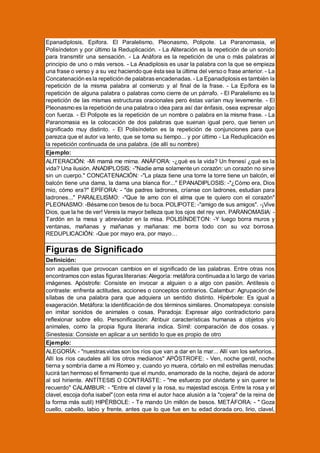 Epanadiplosis, Epifora. El Paralelismo, Pleonasmo, Polipote. La Paranomasia, el
Polisíndeton y por último la Reduplicación. - La Aliteración es la repetición de un sonido
para transmitir una sensación. - La Anáfora es la repetición de una o más palabras al
principio de uno o más versos. - La Anadiplosis es usar la palabra con la que se empieza
una frase o verso y a su vez haciendo que ésta sea la última del verso o frase anterior. - La
Concatenación es la repetición de palabras encadenadas. - La Epanadiplosis es también la
repetición de la misma palabra al comienzo y al final de la frase. - La Epífora es la
repetición de alguna palabra o palabras como cierre de un párrafo. - El Paralelismo es la
repetición de las mismas estructuras oracionales pero éstas varían muy levemente. - El
Pleonasmo es la repetición de una palabra o idea para así dar énfasis, osea expresar algo
con fuerza. - El Polipote es la repetición de un nombre o palabra en la misma frase. - La
Paranomasia es la colocación de dos palabras que suenan igual pero, que tienen un
significado muy distinto. - El Polisíndeton es la repetición de conjunciones para que
parezca que el autor va lento, que se toma su tiempo... y por último - La Reduplicación es
la repetición continuada de una palabra. (de allí su nombre)
Ejemplo:
ALITERACIÓN: -Mi mamá me mima. ANÁFORA: -¿qué es la vida? Un frenesí ¿qué es la
vida? Una ilusión. ANADIPLOSIS: -"Nadie ama solamente un corazón: un corazón no sirve
sin un cuerpo." CONCATENACIÓN: -"La plaza tiene una torre la torre tiene un balcón, el
balcón tiene una dama, la dama una blanca flor..." EPANADIPLOSIS: -"¿Cómo era, Dios
mío, cómo era?" EPÍFORA: - "de padres ladrones, críanse con ladrones, estudian para
ladrones..." PARALELISMO: -"Que te amo con el alma que te quiero con el corazón"
PLEONASMO: -Bésame con besos de tu boca. POLIPOTE: -"amigo de sus amigos". -¡Vive
Dios, que la he de ver! Vereis la mayor belleza que los ojos del rey ven. PARANOMASIA: Tardón en la mesa y abreviador en la misa. POLISÍNDETON: -Y luego borra muros y
ventanas, mañanas y mañanas y mañanas: me borra todo con su voz borrosa.
REDUPLICACIÓN: -Que por mayo era, por mayo…

Figuras de Significado
Definición:
son aquellas que provocan cambios en el significado de las palabras. Entre otras nos
encontramos con estas figuras literarias: Alegoría: metáfora continuada a lo largo de varias
imágenes. Apóstrofe: Consiste en invocar a alguien o a algo con pasión. Antítesis o
contraste: enfrenta actitudes, acciones o conceptos contrarios. Calambur: Agrupación de
sílabas de una palabra para que adquiera un sentido distinto. Hipérbole: Es igual a
exageración. Metáfora: la identificación de dos términos similares. Onomatopeya: consiste
en imitar sonidos de animales o cosas. Paradoja: Expresar algo contradictorio para
reflexionar sobre ello. Personificación: Atribuir características humanas a objetos y/o
animales, como la propia figura literaria indica. Símil: comparación de dos cosas. y
Sinestesia: Consiste en aplicar a un sentido lo que es propio de otro
Ejemplo:
ALEGORÍA: - "nuestras vidas son los ríos que van a dar en la mar... Allí van los señoríos..
Allí los ríos caudales allí los otros medianos" APÓSTROFE: - Ven, noche gentil, noche
tierna y sombría dame a mi Romeo y, cuando yo muera, córtalo en mil estrellas menudas:
lucirá tan hermoso el firmamento que el mundo, enamorado de la noche, dejará de adorar
al sol hiriente. ANTÍTESIS O CONTRASTE: - "me esfuerzo por olvidarte y sin querer te
recuerdo" CALAMBUR: - "Entre el clavel y la rosa, su majestad escoja. Entre la rosa y el
clavel, escoja doña isabel" (con esta rima el autor hace alusión a la "cojera" de la reina de
la forma más sutil) HIPÉRBOLE: - Te mando Un millón de besos. METÁFORA: - " Goza
cuello, cabello, labio y frente, antes que lo que fue en tu edad dorada oro, lirio, clavel,

 