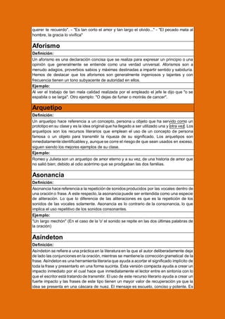querer te recuerdo". - "Es tan corto el amor y tan largo el olvido..." - "El pecado mata al
hombre, la gracia lo vivifica"

Aforismo
Definición:
Un aforismo es una declaración concisa que se realiza para expresar un principio o una
opinión que generalmente se entiende como una verdad universal. Aforismos son a
menudo adagios, proverbios sabios y máximas destinadas a impartir sentido y sabiduría.
Hemos de destacar que los aforismos son generalmente ingeniosos y tajantes y con
frecuencia tienen un tono subyacente de autoridad en ellos.
Ejemplo:
Al ver el trabajo de tan mala calidad realizada por el empleado el jefe le dijo que "o se
espabila o se larga". Otro ejemplo: "O dejas de fumar o morirás de cancer".

Arquetipo
Definición:
Un arquetipo hace referencia a un concepto, persona u objeto que ha servido como un
prototipo en su clase y es la idea original que ha llegado a ser utilizado una y otra vez. Los
arquetipos son los recursos literarios que emplean el uso de un concepto de persona
famosa o un objeto para transmitir la riqueza de su significado. Los arquetipos son
inmediatamente identificables y, aunque se corre el riesgo de que sean usados en exceso,
siguen siendo los mejores ejemplos de su clase.
Ejemplo:
Romeo y Julieta son un arquetipo de amor eterno y a su vez, de una historia de amor que
no salió bien; debido al odio acérrimo que se prodigaban las dos familias.

Asonancia
Definición:
Asonancia hace referencia a la repetición de sonidos producidos por las vocales dentro de
una oración o frase. A este respecto, la asonancia puede ser entendida como una especie
de aliteración. Lo que lo diferencia de las aliteraciones es que es la repetición de los
sonidos de las vocales solamente. Asonancia es lo contrario de la consonancia, lo que
implica el uso repetitivo de los sonidos consonantes.
Ejemplo:
"Un largo mechón" (En el caso de la 'o' el sonido se repite en las dos últimas palabras de
la oración)

Asíndeton
Definición:
Asíndeton se refiere a una práctica en la literatura en la que el autor deliberadamente deja
de lado las conjunciones en la oración, mientras se mantiene la corrección gramatical de la
frase. Asíndeton es una herramienta literaria que ayuda a acortar el significado implícito de
toda la frase y presentarlo en una forma sucinta. Esta versión compacta ayuda a crear un
impacto inmediato por el cual hace que inmediatamente el lector entre en sintonía con lo
que el escritor está tratando de transmitir. El uso de este recurso literario ayuda a crear un
fuerte impacto y las frases de este tipo tienen un mayor valor de recuperación ya que la
idea se presenta en una cáscara de nuez. El mensaje es escueto, conciso y potente. Es

 